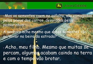 Mas as sementes caem no asfalto, são esmagadas pelos pneus dos carros, devoradas pelos passarinhos...  A senhora acha mesmo que estas sementes vão germinar na beira da estrada? -  Acho, meu filho. Mesmo que muitas se percam, algumas acabam caindo na terra e com o tempo vão brotar. 