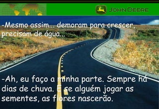 -Mesmo assim... demoram para crescer, precisam de água... Ah, eu faço a minha parte. Sempre há dias de chuva. E se alguém jogar as sementes, as flores nascerão. 