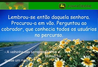 Lembrou-se então daquela senhora. Procurou-a em vão. Perguntou ao cobrador, que conhecia todos os usuários no percurso. - A velhinha das sementes?  Pois é....  Morreu há quase um mês. 