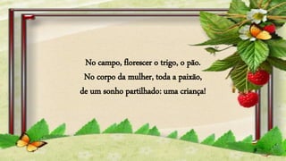 No campo, florescer o trigo, o pão.
No corpo da mulher, toda a paixão,
de um sonho partilhado: uma criança!
 