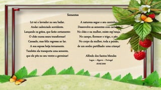 A natureza segue o seu caminho.
Desenvolve as sementes com carinho.
No chão e na mulher, existe esp’rança.
No campo, florescer o trigo, o pão.
No corpo da mulher, toda a paixão,
de um sonho partilhado: uma criança!
Lá vai o lavrador no seu bailar.
Andar cadenciado sorridente.
Lançando os grãos, que farão certamente:
O chão numa seara transformar!
Cansado, mas feliz regressa ao lar.
A sua esposa beija ternamente.
Também ela transporta uma semente,
que ele pôs no seu ventre a germinar!
Sementes
Alfredo dos Santos Mendes
Lagos – Algarve – Portugal
18/06/2000
 