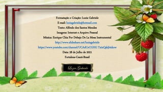 Formatação e Criação: Luzia Gabriele
E-mail: luziagabriele@hotmail.com
Texto: Alfredo dos Santos Mendes
Imagens: Internet e Arquivo Pessoal
Música: Enrique Chia Por Debajo De La Mesa Instrumental
http://www.slideshare.net/luziagabriele
https://www.youtube.com/channel/UCAdCeCGHG TxtxQskjl4zkow
Data: 28 de Julho de 2021
Fortaleza-Ceará-Brasil
 