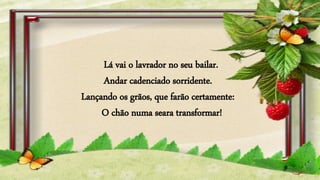 Lá vai o lavrador no seu bailar.
Andar cadenciado sorridente.
Lançando os grãos, que farão certamente:
O chão numa seara transformar!
 
