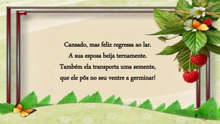 Cansado, mas feliz regressa ao lar.
A sua esposa beija ternamente.
Também ela transporta uma semente,
que ele pôs no seu ventre a germinar!
 