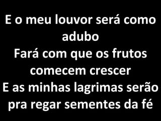 E o meu louvor será como
          adubo
  Fará com que os frutos
     comecem crescer
E as minhas lagrimas serão
 pra regar sementes da fé
 