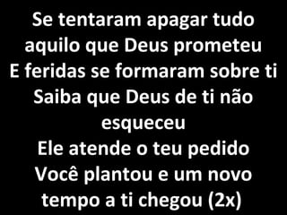 Se tentaram apagar tudo
  aquilo que Deus prometeu
E feridas se formaram sobre ti
   Saiba que Deus de ti não
           esqueceu
    Ele atende o teu pedido
   Você plantou e um novo
    tempo a ti chegou (2x)
 