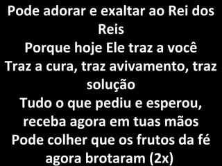 Pode adorar e exaltar ao Rei dos
                Reis
   Porque hoje Ele traz a você
Traz a cura, traz avivamento, traz
              solução
  Tudo o que pediu e esperou,
   receba agora em tuas mãos
 Pode colher que os frutos da fé
       agora brotaram (2x)
 