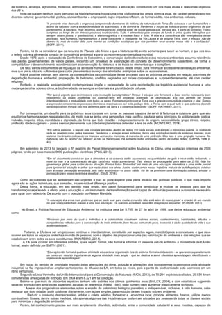 de botânica, ecologia, agronomia, fitotecnia, administração, direito, informática e educação, constituindo um dos mais atuais e relevantes objetivos
dos JB´s.
Note-se que em nenhum outro percurso da história humana houve uma crise civilizatória tão ampla como a atual, de caráter generalizado nos
diversos setores: governamental, político, socioambiental e empresarial, cujos impactos refletem, de forma inédita, nos ambientes naturais.
“A presente crise desnuda a enganosa compreensão dominante da história, da natureza e da Terra. Ela colocava o ser humano fora e
acima da natureza com a excepcionalidade de sua missão, a de dominá-la. Perdemos a noção de todos os povos originários de que
pertencemos à natureza. Hoje diríamos, somos parte do sistema solar, de nossa galáxia que, por sua vez, é parte do universo. Todos
surgimos ao longo de um imenso processo evolucionário. Tudo é alimentado pela energia de fundo e pelas quatro interações que
sempre atuam juntas: a gravitacional, a eletromagnética e a nuclear fraca e forte. A vida e a consciência são emergências desse
processo. Nós humanos, representamos a parte consciente e inteligente da Via-Láctea e da própria Terra, com a missão, não de
dominá-la, mas de cuidar dela para manter as condições ecológicas que nos permitem levar avante nossa vida e a civilização”.
(BOFF, 2011).
Porém, há de se considerar que os recursos do Planeta são finitos e que a Natureza não existe somente para servir ao homem, o que nos leva
a refletir sobre a gênese da tomada de consciência ambiental a partir do movimento ambientalista mundial.
Desde 1972, após a realização da Conferência de Estocolmo, a conservação da biodiversidade e dos recursos ambientais assumiu relevância
nas pautas governamentais de vários países, iniciando um processo de valorização do conceito de desenvolvimento sustentável, de forma a
compatibilizar o desenvolvimento econômico com a conservação da Natureza e de todos os elementos que a compõem.
De fato, vários instrumentos de regulação da atividade humana foram criados desde então, para minimizar a crescente devastação ambiental,
mas que por si não são suficientes para coibir plenamente o avanço das atividades antrópicas sobre os ecossistemas.
Não é possível estimar, sem alarme, as consequências da continuidade desse processo para as próximas gerações, em relação aos níveis de
degradação humana e ambiental, propagação do belicismo, conflitos originados por raízes corporativas e, surpreendentemente, até com caráter
religioso.
Portanto, a realidade socioambiental contemporânea impõe a necessidade de uma reorientação da trajetória existencial humana e uma
mudança de olhar sobre o clima, a biodiversidade, os serviços ambientais e a pluralidade de culturas.
“Por que é urgente que se incorpore esta revolução paradigmática? Porque é ela que nos fornecerá a base teórica necessária para
resolvemos os atuais problemas do sistema-Terra em processo acelerado de degradação. Ela nos permite ver nossa
interdependência e mutualidade com todos os seres. Formamos junto com a Terra viva a grande comunidade cósmica e vital. Somos
a expressão consciente do processo cósmico e responsáveis por este pedaço dele, a Terra, sem a qual tudo o que estamos dizendo
seria impossível. Porque não nos sentimos parte da Terra e a estamos destruindo”. (BOFF; HATHWAY, 2011).
Por conseguinte, um desafio para os próximos anos consiste em tornar as pessoas capazes de servir à Natureza e colaborar para que seu
equilíbrio e harmonia sejam reestabelecidos, de modo que se tenha uma perspectiva mais pacífica, pautada pelos princípios da solidariedade, justiça,
inclusão, respeito, ética, moralidade e dignidade, de forma que todo cidadão - independentemente de origem, nacionalidade, grupo étnico, religião,
profissão, idade ou gênero – possa exercer plenamente sua cidadania planetária e defender a teia da vida. (MONTEIRO, 2014).
“Em outras palavras, a teia da vida consiste em redes dentro de redes. Em cada escala, sob estreito e minucioso exame, os nodos da
rede se revelam como redes menores. Tendemos a arranjar esses sistemas, todos eles aninhados dentro de sistemas maiores, num
sistema hierárquico colocando os maiores acima dos menores, à maneira de uma pirâmide. Mas isso é uma projeção humana. Na
natureza, não há "acima" ou "abaixo", e não há hierarquias. Há somente redes aninhadas dentro de outras redes”. (CAPRA, 1996 p.
45).
Em setembro de 2013 foi lançado o 5º relatório do Painel Intergovernamental sobre Mudança do Clima, uma avaliação criteriosa de 2500
páginas, tendo por base mais de 9000 publicações científicas (IPCC, 2013).
“Em tal documento conclui-se que a atmosfera e os oceanos estão aquecendo, as quantidades de gelo e neve estão reduzindo, o
nível do mar e a concentração de gás carbônico estão aumentando. Tais efeitos se prolongarão para além de 2.100. Não há
governança global para cuidar dessa situação. Fomos todos "treinados" por meio de uma educação alienadora e uma mídia parcial
para ignorar tal situação e achar que nada disso nos afeta. Assim, continuamos nessa trajetória maluca de autoflagelação coletiva
com a nossa percepção embotada pelo valor econômico - o único válido. Há de se promover uma iluminação coletiva, ampliar a
percepção para esses cenários e desafios”. (DIAS, 2014).
Como as questões que se apresentam são urgentes e não se pode esperar pela plena eficácia das políticas públicas, o que mais importa
agora são as ações individuais, que somadas, trazem notável diferença positiva.
Desta forma, a educação, em seu sentido mais amplo, tem papel fundamental para sensibilizar e motivar as pessoas para que tal
transformação seja levada a efeito, pois a educação é um instrumento de transformação social capaz de atribuir às pessoas a autonomia necessária
para optar com sabedoria. De acordo com o postulado por Nelson Mandela:
“A educação é a arma mais poderosa que se pode usar para mudar o mundo. Não está além do nosso poder a criação de um mundo
no qual crianças tenham acesso a uma boa educação. Os que não acreditam nisso têm imaginação pequena”. (PORVIR, 2014)
No Brasil, a Política Nacional de Educação Ambiental foi instituída pela Lei 9.795, de 27 de abril de 1999, que define educação ambiental
como:
“Processo por meio do qual o indivíduo e a coletividade constroem valores sociais, conhecimentos, habilidades, atitudes e
competências voltados para a conservação do meio ambiente, bem de uso comum do povo, essencial à sadia qualidade de vida e sua
sustentabilidade”.
Portanto, a EA deve ser um processo contínuo e interdisciplinar, constituído por aspectos legais, metodológicos e conceituais, e que deve
ocorrer em todos os espaços onde haja reunião de pessoas, com o objetivo de proporcionar uma (re) valorização do ambiente e das relações que se
estabelecem entre todos os seus constituintes (MONTEIRO, 2014).
A EA pode ocorrer em diferentes âmbitos, quais sejam: formal, não formal e informal. O presente estudo enfatizou a modalidade de EA não
formal, assim definida por SMITH (2001):
“Educação não formal é qualquer atividade educacional organizada fora do sistema formal estabelecido - se operando separadamente
ou como um recurso importante de alguma atividade mais ampla - que se destina a servir clientelas aprendizagem identificáveis ​​e
objetivos de aprendizagem”.
Em razão do sentido de prioridade imposto pelas alterações do clima, poluição e alterações dos ecossistemas ocasionados pela atividade
industrial, se faz imprescindível ampliar os horizontes de difusão da EA, em todos os níveis, pois a perda de biodiversidade está ocorrendo em um
ritmo vertiginoso.
Segundo a Lista Vermelha da União Internacional para a Conservação da Natureza (IUCN, 2013), de 70.294 espécies avaliadas, 20.934 foram
consideradas ameaçadas de extinção. Em 2004 eram 8.321 em tal condição.
Estima-se que mais de oitocentas espécies tenham sido extintas nos últimos quinhentos anos (BAILEY, 2004), e com estatísticas sugerindo
taxas de extinção cem a mil vezes superiores às taxas de referência (PIMM, 1995), esse número deve aumentar drasticamente no futuro.
Apesar dos prognósticos alarmantes sobre a erosão do patrimônio biológico planetário e indispensável, inclusive, à vida humana, cabe
destacar que todo cidadão pode colaborar diariamente, com ações simples, para redução de seu impacto sobre o ambiente.
Reduzir o consumo desnescessário, adotar a coleta seletiva, fortalecer a economia local, priorizar alimentos frescos, utilizar menos
combustíveis fósseis, dentre outras medidas, são apenas algumas das iniciativas que podem ser adotadas por pessoas de todas as classes sociais
para minimizar a degradação ambiental.
Porém, tal conhecimento precisa ser mais amplamente difundido, sobretudo, entre a comunidade estudantil e seus mestres, capazes de
 
