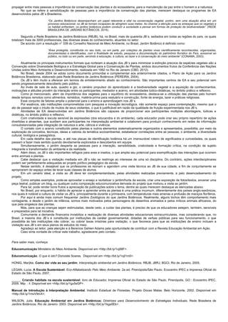 propagar entre mais pessoas a importância da conservação das plantas e do ecossistema, para a manutenção da paz entre o homem e a natureza.
No que se refere à sensibilização de pessoas para a importância da conservação das plantas, merecem destaque os programas de EA
desenvolvidos pelos JB´s Brasileiros.
“Os Jardins Botânicos desempenham um papel relevante e vital na conservação vegetal, porém, sem uma atuação ativa em um
processo educacional, os JB se tornam incapazes de atingirem suas metas. Ao chamar a atenção para as ameaças que os vegetais e
os habitat enfrentam, os jardins botânicos podem conduzir a sociedade a pensar em formas de proteção da biodiversidade”. (REDE
BRASILEIRA DE JARDINS BOTÂNICOS, 2014).
Segundo a Rede Brasileira de Jardins Botânicos (RBJB), há, no Brasil, mais de quarenta JB´s, sediados em todas as regiões do país, os quais
totalizam mais de 3000 profissionais, das diversas áreas do conhecimento, atuantes no setor.
De acordo com a resolução n° 339 do Conselho Nacional de Meio Ambiente, no Brasil, Jardim Botânico é definido como:
“Área protegida, constituída no seu todo, ou em parte, por coleções de plantas vivas cientificamente reconhecidas, organizadas,
documentadas e identificadas, com a finalidade de estudo, pesquisa e documentação do patrimônio florístico do País, acessível ao
público, no todo ou em parte, servindo à educação, à cultura, ao lazer e à conservação do meio ambiente” (CONAMA, 2003).
Atualmente os principais instrumentos formais que norteiam a atuação dos JB´s para minimizar a extinção precoce de espécies vegetais são a
Convenção sobre Diversidade Biológica e a Estratégia Global para a Conservação de Plantas, ambos documentos frutos da Conferência das Nações
Unidas sobre Meio Ambiente e Desenvolvimento, realizada em 1992 no Rio de Janeiro (CBD, 2012).
No Brasil, desde 2004 se adota como documento primordial e complementar aos anteriormente citados, o Plano de Ação para os Jardins
Botânicos Brasileiros, elaborado pela Rede Brasileira de Jardins Botânicos (PEREIRA, 2004).
Os JB´s têm muito a oferecer em termos de entretenimento aliado ao conhecimento. São importantes centros de EA e seu potencial vem
sendo progressivamente descoberto pelo público.
Ao invés de sala de aula, quadro e giz, o cenário propulsor do aprendizado é a biodiversidade vegetal e a aquisição de conhecimentos,
motivações e atitudes provêm da interação entre os participantes, mediador e acervo, em atividades lúdico-didáticas, no âmbito prático e reflexivo.
Como já mencionado, além da importância dos vegetais para o equilíbrio do ecossistema, destaca-se a utilização das plantas pelo homem
desde tempos remotos como alimentos, remédios, matéria-prima para vestuário e construção, fonte de energia, lazer e práticas religiosas.
Esse conjunto de fatores amplia o potencial para o ensino e aprendizagem nos JB´s.
Por essência, são instituições comprometidas com pesquisa e inovação tecnológica, não somente espaço para contemplação, mesmo que o
ato de passear seja o intuito de muitos de seus visitantes, o que é justificável em razão da qualidade de fruição experimentada nos JB´s.
Atividades de EA desenvolvidas em Jardins Botânicos são capazes de proporcionar aos participantes múltiplas abordagens, lúdicas e
didáticas, no âmbito prático e reflexivo.
Com criatividade e escuta sensível às expressões (dos educandos e do ambiente), cada educador pode criar seu próprio repertório de ações
divertidas e atraentes, que auxiliem aos participantes na interpretação ambiental e colaborem para produzir conhecimento em redes de informação
consubstanciadas pela integração de natureza e arte, ciência e vivência.
O contato com o acervo constituído pelas plantas e outros elementos sistematicamente organizados e apresentados, possibilita, por meio da
exploração de conceitos, técnicas, ideias e valores da temática socioambiental, estabelecer correlações entre as pessoas, o ambiente, a diversidade
cultural, biológica e paisagística.
Em cada detalhe das plantas, e até nas placas de identificação botânica há um imensurável roteiro de significados e curiosidades, os quais
passam a fazer mais sentido quando devidamente explorados e descobertos em equipe.
Simultaneamente, o jardim desperta as pessoas para a interação, sensibilidade, criatividade e formação crítica, na condição de sujeito
integrante e transformador do ambiente e da realidade.
Além disso, os JB´s são importantes refúgios para aves e insetos, o que amplia seu potencial para exemplificação das interações que ocorrem
entre animais e plantas.
Cabe destacar que a visitação mediada em JB´s não se restringe ao interesse de uma só disciplina. Do contrário, ações interdisciplinares
podem ser perfeitamente adequadas ao projeto político pedagógico da escola.
Nesse sentido, é desejável que os professores se reúnam e agendem uma visita técnica ao JB de sua cidade, a fim de conjuntamente se
apropriarem do espaço antes de levar suas classes de alunos.
Em um cenário ideal, a visita ao JB deve ter complementaridade, pelas atividades realizadas previamente, e pelo desencadeamento do
projeto.
Como simples exemplos, pode-se aproveitar o ensejo e revitalizar o jardim/horta da escola, criar uma exposição de fotos/textos, encenar uma
peça teatral, publicar um blog, ou qualquer outra composição educomunicativa derivada do projeto que motivou a visita ao jardim.
Para tal, pode render bons frutos a apreciação de publicações sobre o tema, dentre as quais merecem destaque as elencadas abaixo.
No Brasil, por enquanto, o hábito de apreciar e aprender entre as plantas é uma prática incomum, diferentemente dos países anglo-saxônicos,
nos quais é notável a cultura de visitar os JB´s, principalmente durante a primavera, com temperaturas mais amenas e profusão de maciços floríferos.
Por aqui é ainda mais comum frequentar Jardins Zoológicos do que Jardins Botânicos. Realmente, alguns bichos têm comportamento mais
contagiante, e desde o jardim de infância, somos mais motivados pelos personagens de desenhos animados e pelos míticos animais africanos, do
que pela singeleza das plantas.
Mas, para que as crianças sejam estimuladas, desde cedo, a cuidar das plantas, é preciso de que os educadores estejam, também, sensíveis
e preparados para tal iniciativa.
Comumente a demanda financeira inviabiliza a realização de diversas atividades educacionais extracurriculares, mas considerando que, no
Brasil, a maioria dos JB´s é constituída por instituições de caráter governamental, dotadas de verbas públicas para seu funcionamento, o que
possibilita às tais instituições não cobrar, ou cobrar taxas irrisórias para visitação, o que favorece para que as instituições de ensino incluam a
visitação aos JB´s em seus planos de estudos do meio.
Agradeço ao leitor, pela atenção e à Berenice Gehlen Adams pela oportunidade de contribuir com a Revista Educação Ambiental em Ação.
Caso sinta vontade de criticar este trabalho, agradecerei pelo contato.
Para saber mais, conheça:
Educomunicação Ministério do Meio Ambiente. Disponível em <http://bit.ly/1ojI9lF>.
Educomunicação. O que é isto? Donizete Soares. Disponível em <http://bit.ly/1ojI1m0>.
HONIG, Marÿke. Como dar vida ao seu jardim. Interpretação ambiental em Jardins Botânicos. RBJB, JBRJ, BGCI, Rio de Janeiro, 2005.
LEGAN, Lucia. A Escola Sustentável: Eco-Alfabetizando Pelo Meio Ambiente. 2a ed. Pirenópolis/São Paulo. Ecocentro IPEC e Imprensa Oficial do
Estado de São Paulo, 2007.
_____. Criando habitats na escola sustentável: livro de Educador. Imprensa Oficial do Estado de São Paulo, Pirenópolis, GO : Ecocentro IPEC,
2009. 96p. : il. Disponível em <http://bit.ly/1gu5sGP>.
Manual de Introdução à Interpretação Ambiental. Instituto Estadual de Florestas. Projeto Doces Matas. Belo Horizonte, 2002. Disponível em
<http://bit.ly/1moV9mX>.
WILSON, Julia. Educação Ambiental em Jardins Botânicos: Diretrizes para Desenvolvimento de Estratégias Individuais. Rede Brasileira de
Jardins Botânicos. Rio de Janeiro: 2003. Disponível em <http://bit.ly/1kga5Ek>.
 