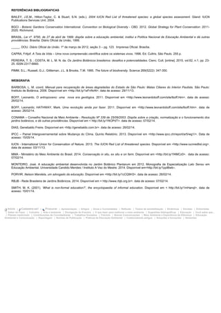REFERÊNCIAS BIBLIOGRAFICAS
BAILEY, J.E.M., Hilton-Taylor, C. & Stuart, S.N. (eds.). 2004 IUCN Red List of threatened species: a global species assessment. Gland: IUCN
Publications Services Unit. 2004.
BGCI - Botanic Gardens Conservation International. Convention on Biological Diversity - CBD. 2012. Global Strategy for Plant Conservation: 2011-
2020. Richmond.
BRASIL. Lei nº. 9795, de 27 de abril de 1999: dispõe sobre a educação ambiental, institui a Política Nacional de Educação Ambiental e dá outras
providências. Brasília: Diário Oficial da União, 1999.
_____. DOU. Diário Oficial da União. 1º de março de 2012, seção 3 – pg. 123. Imprensa Oficial. Brasília.
CAPRA, Fritjof. A Teia da Vida – Uma nova compreensão científica sobre os sistemas vivos. 1996. Ed. Cultrix, São Paulo. 255 p.
PEREIRA, T. S. ; COSTA, M. L. M. N. da. Os Jardins Botânicos brasileiros: desafios e potencialidades. Cienc. Cult. [online]. 2010, vol.62, n.1, pp. 23-
25. ISSN 2317-6660.
PIMM, S.L.; Russell, G.J.; Gittleman, J.L. & Brooks, T.M. 1995. The future of biodiversity. Science 269(5222): 347-350.
WEBGRAFIA
BARBOSA, L. M. coord. Manual para recuperação de áreas degradadas do Estado de São Paulo: Matas Ciliares do Interior Paulista. São Paulo:
Instituto de Botânica, 2006. Disponível em <http://bit.ly/1eFnNvN>. data de acesso: 29/11/13.
BOFF, Leonardo. O antropoceno: uma nova era geológica. 2011. Disponível em <http://www.leonardoboff.com/site/lboff.htm>. data de acesso:
26/02/14.
BOFF, Leonardo; HATHWAY, Mark. Uma revolução ainda por fazer. 2011. Disponível em <http://www.leonardoboff.com/site/lboff.htm>. data de
acesso: 26/02/14.
CONAMA – Conselho Nacional de Meio Ambiente - Resolução Nº 339 de 25/09/2003. Dispõe sobre a criação, normatização e o funcionamento dos
jardins botânicos, e dá outras providências. Disponível em < http://bit.ly/1f4OPdT>. data de acesso: 07/02/14.
DIAS, Genebaldo Freire. Disponível em <http://genebaldo.com.br>. data de acesso: 26/02/14.
IPCC – Painel Intergovernamental sobre Mudança do Clima. Quinto Relatório. 2013. Disponível em <http://www.ipcc.ch/report/ar5/wg1/>. Data de
acesso: 15/05/14.
IUCN - International Union for Conservation of Nature. 2013. The IUCN Red List of threatened species. Disponível em <http://www.iucnredlist.org>.
data de acesso: 03/11/13.
MMA - Ministério do Meio Ambiente do Brasil. 2014. Conservação in situ, ex situ e on farm. Disponível em <http://bit.ly/1f4MCz0>. data de acesso:
07/02/14.
MONTEIRO, José. A educação ambiental desenvolvida no Jardim Botânico Plantarum em 2012. Monografia de Especialização Lato Sensu em
Educação Ambiental. Universidade Candido Mendes / Instituto A Vez do Mestre. 2014. Disponível em<http://bit.ly/1ppIBwb>.
PORVIR. Nelson Mandela, um advogado da educação. Disponível em <http://bit.ly/1cCQ9H3>. data de acesso: 26/02/14.
RBJB - Rede Brasileira de Jardins Botânicos. 2014. Disponível em < http://www.rbjb.org.br>. data de acesso: 07/02/14.
SMITH, M. K. (2001). ‘What is non-formal education?’, the encyclopaedia of informal education. Disponível em < http://bit.ly/1mHanql>. data de
acesso: 10/01/14.
Início | Cadastre-se! | Procurar | Apresentação | Artigos | Dicas e Curiosidades | Reflexão | Textos de sensibilização | Dinâmicas | Dúvidas | Entrevistas
| Saber do Fazer | Culinária | Arte e ambiente | Divulgação de Eventos | O que fazer para melhorar o meio ambiente | Sugestões bibliográficas | Educação | Você sabia que...
| Plantas medicinais | Contribuições de Convidados/as | Trabalhos Enviados | Folclore | Breves Comunicações | Meio Ambiente e Experiência da Diferença | Educação
Ambiental e Comunicação | Reportagem | Normas de Publicação | Práticas de Educação Ambiental | Colaboradores antigos | Soluções e Inovações | Sementes
 