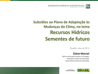 Subsídios ao Plano de Adaptação às
Mudanças do Clima, no tema
Recursos Hídricos
Sementes de futuro
Brasília, maio de 2013
Elaine Marcial
DEA em Informação Científica e Tecnológica
Mestrado em Ciência da Informação
Doutoranda em Ciência da Informação
 
