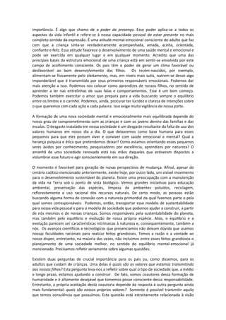 importância. É algo que chamo de o poder da presença. Esse poder aplica-se a todos os
aspectos da vida infantil e refere-se à nossa capacidade pessoal de estar presente no mais
completo sentido da expressão. É uma atitude mental-emocional consciente do adulto que faz
com que a criança sinta-se verdadeiramente acompanhada, amada, aceita, orientada,
confiante e feliz. Essa atitude favorece o desenvolvimento de uma saúde mental e emocional e
pode ser exercida em qualquer lugar e em qualquer momento. Acredito que uma das
principais bases da estrutura emocional de uma criança está em sentir-se envolvida por este
campo de acolhimento consciente. Os pais têm o poder de gerar um clima favorável ou
desfavorável ao bom desenvolvimento dos filhos. Os recém-nascidos, por exemplo,
alimentam-se fisicamente pelo aleitamento, mas, em níveis mais sutis, nutrem-se desse algo
imponderável que é transmitido por seus primeiros responsáveis emocionais. Podemos dar
mais atenção a isso. Podemos nos colocar como aprendizes de nossos filhos, no sentido de
aprender a ler nas entrelinhas de suas falas e comportamentos. Esse é um bom começo.
Podemos também exercitar o amor que prepara para a vida buscando sempre o equilíbrio
entre os limites e o carinho. Podemos, ainda, procurar ter lucidez e clareza de intenções sobre
o que queremos com cada ação e cada palavra. Isso exige muita vigilância de nossa parte.
A formação de uma nova sociedade mental e emocionalmente mais equilibrada depende do
nosso grau de comprometimento com as crianças e com os jovens dentro das famílias e das
escolas. O desgaste instalado em nossa sociedade é um desgaste resultante da falta de uso dos
valores humanos em nosso dia a dia. O que deixaremos como base humana para esses
pequenos para que eles possam viver e conviver com saúde emocional e mental? Qual a
herança psíquica e ética que pretendemos deixar? Como estamos orientando esses pequenos
seres ávidos por conhecimento, pesquisadores por excelência, aprendizes por natureza? O
amanhã de uma sociedade renovada está nas mãos daqueles que estiverem dispostos a
vislumbrar esse futuro e agir conscientemente em sua direção.
O momento é favorável para geração de novas perspectivas de mudança. Afinal, apesar do
cenário caótico mencionado anteriormente, existe hoje, por outro lado, um visível movimento
para o desenvolvimento sustentável do planeta. Existe uma preocupação com a manutenção
da vida na Terra sob o ponto de vista biológico. Vemos grandes iniciativas para educação
ambiental, preservação das espécies, limpeza de ambientes poluídos, reciclagem,
reflorestamento e uso racional dos recursos naturais. De certo modo, as pessoas estão
buscando alguma forma de conexão com a natureza primordial da qual fazemos parte e pela
qual somos corresponsáveis. Podemos, então, transportar esse modelo de sustentabilidade
para nossa vida pessoal e para o modelo de sociedade que podemos ajudar a construir, a partir
de nós mesmos e de nossas crianças. Somos responsáveis pela sustentabilidade do planeta,
mas também pelo equilíbrio e evolução de nossa própria espécie. Aliás, o equilíbrio e a
evolução parecem ser características intrínsecas à natureza e, consequentemente, também a
nós. Os avanços científicos e tecnológicos que presenciamos não deixam dúvida que usamos
nossas faculdades racionais para realizar feitos grandiosos. Temos a razão e a vontade ao
nosso dispor, entretanto, na maioria das vezes, não incluímos entre esses feitos grandiosos o
planejamento de uma sociedade melhor, no sentido do equilíbrio mental-emocional já
mencionado. Precisamos refletir seriamente sobre algumas questões.
Existem duas perguntas de crucial importância para os pais ou, como dissemos, para os
adultos que cuidam de crianças. Uma delas é quais são os valores que estamos transmitindo
aos nossos filhos? Esta pergunta leva-nos a refletir sobre qual o tipo de sociedade que, a médio
e longo prazo, estamos ajudando a construir. De fato, somos coautores dessa formação de
humanidade e é altamente desejável que tomemos posse consciente dessa responsabilidade.
Entretanto, a própria aceitação desta coautoria depende da resposta à outra pergunta ainda
mais fundamental: quais são nossos próprios valores? Somente é possível transmitir aquilo
que temos consciência que possuímos. Esta questão está estreitamente relacionada à visão
 