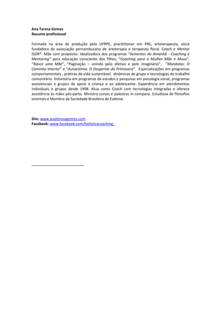 Ana Teresa Gomes
Resumo profissional
Formada na área de produção pela UFRPE, practtitioner em PNL, arteterapeuta, sócia
fundadora da associação pernambucana de arteterapia e terapeuta floral. Coach e Mentor
ISOR®. Mãe com propósito. Idealizadora dos programas “Sementes do Amanhã - Coaching e
Mentoring” para educação consciente dos filhos, “Coaching para a Mulher Mãe e Musa”,
“Nasce uma Mãe”, “Paginação – unindo pelo afetivo e pelo imaginário”, “Mandalas: O
Caminho Interior” e “Autoestima: O Despertar da Primavera”. Especializações em programas
comportamentais , práticas de vida sustentável, dinâmicas de grupo e tecnologias do trabalho
comunitário. Voluntária em programas de estudos e pesquisas em psicologia social, programas
assistenciais e grupos de apoio à criança e ao adolescente. Experiência em atendimentos
individuais e grupos desde 1998. Atua como Coach com tecnologias integradas e oferece
assistência às mães pós-parto. Ministra cursos e palestras in company. Estudiosa de filosofias
orientais e Membro da Sociedade Brasileira de Eubiose.
Site: www.anateresagomes.com
Facebook: www.facebook.com/holisticacoaching_
__________________________
 