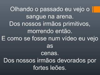Olhando o passado eu vejo o
sangue na arena.
Dos nossos irmãos primitivos,
morrendo então.
E como se fosse num vídeo eu vejo
as
cenas.
Dos nossos irmãos devorados por
fortes leões.
 