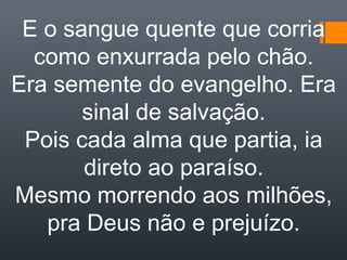 E o sangue quente que corria
como enxurrada pelo chão.
Era semente do evangelho. Era
sinal de salvação.
Pois cada alma que partia, ia
direto ao paraíso.
Mesmo morrendo aos milhões,
pra Deus não e prejuízo.
 