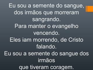 Eu sou a semente do sangue,
dos irmãos que morreram
sangrando.
Para manter o evangelho
vencendo.
Eles iam morrendo, de Cristo
falando.
Eu sou a semente do sangue dos
irmãos
que tiveram coragem.
 