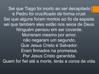 Sei que Tiago foi morto ao ser decapitado
e Pedro foi crucificado de forma cruel.
Sei que alguns foram mortos ao fio da espada.
sei que também eles estão nos seios de Deus.
Ninguém pensou em ser covarde.
Morreram mesmo por amor.
não negaram um segundo,
Que Jesus Cristo é Salvador.
Eram firmados na promessa,
Por Jesus Cristo garantida.
Quem for fiel até a morte, terás a coroa da vida.
 