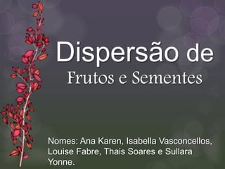 Nomes: Ana Karen, Isabella Vasconcellos,
Louise Fabre, Thais Soares e Sullara
Yonne.
Dispersão de
Frutos e Sementes
 