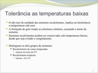 Tolerância as temperaturas baixas
O alto teor de umidade das sementes recalcitrantes, implica na intolerância
a temperaturas sub-zero.
A formação de gelo rompe as estruturas celulares, causando a morte da
semente.
Sementes recalcitrantes podem ser conservadas sob temperaturas baixas,
desde que seja evitado o congelamento.
Distinguem se dois grupos de sementes:
 Recalcitrantes de zonas temperadas
 toleram em torno de 0°C
 Recalcitrantes tropicais
 toleram 10-15°C
3
 