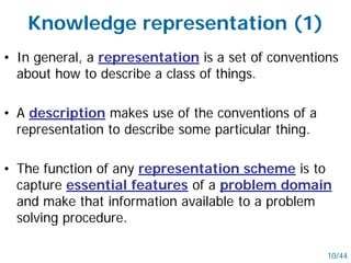 Knowledge representation (1)
• In general, a representation is a set of conventions
about how to describe a class of things.
• A description makes use of the conventions of a
representation to describe some particular thing.
• The function of any representation scheme is to
capture essential features of a problem domain
and make that information available to a problem
solving procedure.
10/44
 