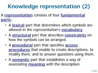 A representation consists of four fundamental
parts:
• A lexical part that determines which symbols are
allowed in the representation’s vocabulary.
• A structural part that describes constraints on
how the symbols can be arranged.
• A procedural part that specifies access
procedures that enable to create descriptions, to
modify them, and to answer questions using them.
• A semantic part that establishes a way of
associating meaning with the description.
Knowledge representation (2)
11/44
 