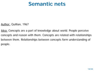 Semantic nets
Author: Quillian, 1967
Idea: Concepts are a part of knowledge about world. People perceive
concepts and reason with them. Concepts are related with relationships
between them. Relationships between concepts form understanding of
people.
14/44
 