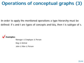 In order to apply the mentioned operations a type hierarchy must be
defined: if s and t are types of concepts and t≤s, then t is subtype of s.
35/44
Examples:
Manager ≤ Employee ≤ Person
Dog ≤ Animal
John ≤ Man ≤ Person
Operations of conceptual graphs (3)
 