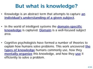 But what is knowledge?
• Knowledge is an abstract term that attempts to capture an
individual’s understanding of a given subject.
• In the world of intelligent systems the domain-specific
knowledge is captured. Domain is a well-focused subject
area.
• Cognitive psychologists have formed a number of theories to
explain how humans solve problems. This work uncovered the
types of knowledge humans commonly use, how they
mentally organize this knowledge, and how they use it
efficiently to solve a problem.
4/44
 
