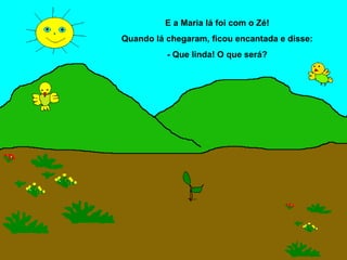 E a Maria lá foi com o Zé!
Quando lá chegaram, ficou encantada e disse:
          - Que linda! O que será?
 