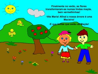Finalmente no verão, as flores
transformaram-se numas lindas maçãs,
          bem vermelhinhas!
-Vês Maria! Afinal a nossa árvore é uma
                Macieira!
  -E que lindas que estão as Maçãs!
 