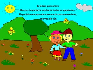 E felizes pensaram:
“ Como é importante cuidar de todas as plantinhas. ”
Especialmente quando nascem de uma sementinha,
                  que voa do céu.
 