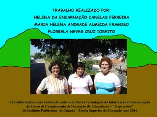 TRABALHO REALIZADO POR:
               HELENA DA ENCARNAÇÃO CANELAS FERREIRA
               MARIA HELENA ANDRADE ALMEIDA FRAGOSO
                       FLORBELA NEVES CRUZ DIREITO




Trabalho realizado no âmbito da cadeira de Novas Tecnologias da Informação e Comunicação
          do Curso de Complemento de Formação de Educadores – “ Expressões”
       do Instituto Politécnico da Guarda – Escola Superior de Educação ano 2004
 