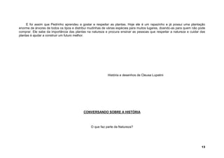 13
E foi assim que Pedrinho aprendeu a gostar e respeitar as plantas. Hoje ele é um rapazinho e já possui uma plantação
enorme de árvores de todos os tipos e distribui mudinhas de várias espécies para muitos lugares, doando-as para quem não pode
comprar. Ele sabe da importância das plantas na natureza e procura ensinar as pessoas que respeitar a natureza e cuidar das
plantas é ajudar a construir um futuro melhor.
História e desenhos de Cleusa Lupatini
CONVERSANDO SOBRE A HISTÓRIA
O que faz parte da Natureza?
 