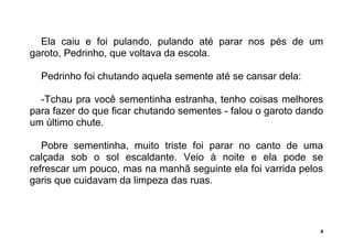 5
Ela caiu e foi pulando, pulando até parar nos pés de um
garoto, Pedrinho, que voltava da escola.
Pedrinho foi chutando aquela semente até se cansar dela:
-Tchau pra você sementinha estranha, tenho coisas melhores
para fazer do que ficar chutando sementes - falou o garoto dando
um último chute.
Pobre sementinha, muito triste foi parar no canto de uma
calçada sob o sol escaldante. Veio à noite e ela pode se
refrescar um pouco, mas na manhã seguinte ela foi varrida pelos
garis que cuidavam da limpeza das ruas.
 