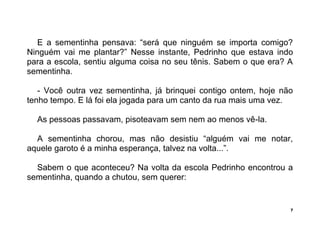 7
E a sementinha pensava: “será que ninguém se importa comigo?
Ninguém vai me plantar?” Nesse instante, Pedrinho que estava indo
para a escola, sentiu alguma coisa no seu tênis. Sabem o que era? A
sementinha.
- Você outra vez sementinha, já brinquei contigo ontem, hoje não
tenho tempo. E lá foi ela jogada para um canto da rua mais uma vez.
As pessoas passavam, pisoteavam sem nem ao menos vê-la.
A sementinha chorou, mas não desistiu “alguém vai me notar,
aquele garoto é a minha esperança, talvez na volta...”.
Sabem o que aconteceu? Na volta da escola Pedrinho encontrou a
sementinha, quando a chutou, sem querer:
 