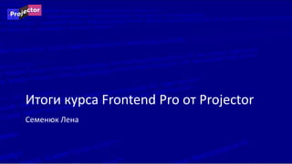 Семенюк Лена
Итоги курса Frontend Pro от Projector
 