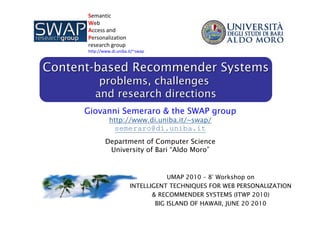 ContentContent--based Recommender Systemsbased Recommender Systems
problems, challengesproblems, challenges
and research directionsand research directions
Giovanni Semeraro & the SWAP group
http://www.di.uniba.it/~swap/
semeraro@di.uniba.it
Department of Computer Science
University of Bari “Aldo Moro”
UMAP 2010 – 8° Workshop on
INTELLIGENT TECHNIQUES FOR WEB PERSONALIZATION
& RECOMMENDER SYSTEMS (ITWP 2010)
BIG ISLAND OF HAWAII, JUNE 20 2010
Semantic
Web 
Access and 
Personalization 
research group
http://www.di.uniba.it/~swap
 