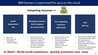 IBM Semeru is optimized for Java on the cloud
10
Recognize resource
limits imposed
by environment
Use computing
resources
judiciously
Fast
start-up
Small
deployment
size
In Short : Build small containers, quickly provision new ones
Computing resources ==
• JRE vs JDK
• jlink to minimize
dependencies
• smaller OS images
• Container awareness :
CPUs and memory limits
• Allow user to specify
heap size as a percent of
container memory size
• Use larger –Xmx default
value in containers
• Reduced memory use to
work well in shared
environment by default
• -Xtune:virtualized
enables further
reduction in CPU and
memory use
• More content in shared classes
cache (SCC) and better quality
AOT compiled code
• Embed SCC in containers
• Multi-layered SCC for different
container layers
• Portable AOT : easier container
build with embedded SCC
 