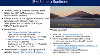 IBM Semeru Runtimes
ibm.com/semeru-runtimes
11
• IBM built OpenJDK runtimes powered by the
Eclipse OpenJ9™ JVM (foundation of IBM’s Java-
based-software for 15+ years)
• No cost, stable, secure, high performance, cloud
optimised, multi-platform, ready for
development and production use, Eclipse
AQAvit™ Quality assured
• Two Editions:
• IBM® Semeru Runtime™ Open Edition
Open source license (GPLv2+CE)
Available for Java versions 8, 11, 17 (soon 18)
• IBM® Semeru Runtime™ Certified Edition
IBM license, TCK certified
Available for Java LTS versions 11, 17 Available
for Java LTS versions 11 on z/OS
• IBM commercial support 100% optional and
available through IBM Runtimes for Business
Mount Semeru - the tallest mountain on island of Java
in Indonesia
Where to get it?
• Home Page - ibm.com/semeru-runtimes
• Downloads, Getting started, Release notes etc.
• Official images at DockerHub (Open Edition only)
• ibm-semeru-runtimes/open-<8,11,17>-<jre,jdk>
• IBM Container Registry
• icr.io/appcafe/ibm-semeru-runtimes:open-{8/11/17}-
{jdk/jre}-{ubi/ubi-minimal}
• Eclipse Adoptium Working Group Marketplace
(Certified Edition only, coming soon)
 