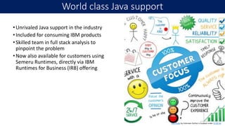 •Unrivaled Java support in the industry
•Included for consuming IBM products
•Skilled team in full stack analysis to
pinpoint the problem
•Now also available for customers using
Semeru Runtimes, directly via IBM
Runtimes for Business (IRB) offering
World class Java support
18
This Photo by Unknown Author is licensed under CC BY-SA
 