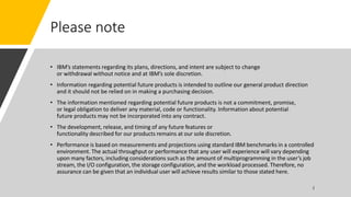 Please note
• IBM’s statements regarding its plans, directions, and intent are subject to change
or withdrawal without notice and at IBM’s sole discretion.
• Information regarding potential future products is intended to outline our general product direction
and it should not be relied on in making a purchasing decision.
• The information mentioned regarding potential future products is not a commitment, promise,
or legal obligation to deliver any material, code or functionality. Information about potential
future products may not be incorporated into any contract.
• The development, release, and timing of any future features or
functionality described for our products remains at our sole discretion.
• Performance is based on measurements and projections using standard IBM benchmarks in a controlled
environment. The actual throughput or performance that any user will experience will vary depending
upon many factors, including considerations such as the amount of multiprogramming in the user’s job
stream, the I/O configuration, the storage configuration, and the workload processed. Therefore, no
assurance can be given that an individual user will achieve results similar to those stated here.
 