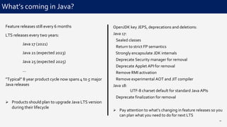 OpenJDK key JEPS, deprecations and deletions:
Java 17:
Sealed classes
Return to strict FP semantics
Strongly encapsulate JDK internals
Deprecate Security manager for removal
Deprecate Applet API for removal
Remove RMI activation
Remove experimental AOT and JIT compiler
Java 18:
UTF-8 charset default for standard Java APIs
Deprecate finalization for removal
 Pay attention to what’s changing in feature releases so you
can plan what you need to do for next LTS
What’s coming in Java?
20
Feature releases still every 6 months
LTS releases every two years:
Java 17 (2021)
Java 21 (expected 2023)
Java 25 (expected 2025)
…
”Typical” 8 year product cycle now spans 4 to 5 major
Java releases
 Products should plan to upgrade Java LTS version
during their lifecycle
 