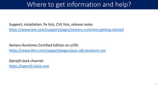 Support, installation, fix lists, CVE lists, release notes
https://www.ibm.com/support/pages/semeru-runtimes-getting-started
Semeru Runtimes Certified Edition on z/OS:
https://www.ibm.com/support/pages/java-sdk-products-zos
Opnej9 slack channel:
https://openj9.slack.com
Where to get information and help?
22
 
