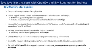 Save Java licensing costs with OpenJDK and IBM Runtimes for Business
23
IBM Runtimes for Business
• PassportAdvantage product offering from IBM
• Entitles support for IBM Semeru Runtimes and EclipseTemurin LTS Java releases (8+)
• Both OpenJ9 and HotSpot JVMs supported
• Includes migration and optimisation expert consultation and workshops
• Includes IBM’s Application Performance Monitoring (APM) Advanced bundle for resource level monitoring and
managing of Java SE workloads
• Pay only for the environments where defect support is needed
• Quarterly security and bug fix updates remain free!
• Choice of Perpetual andTerm licenses supporting server and desktop environments
• Enabled for inclusion in Enterprise LicenseAgreement (ELA) and Embedded SolutionAgreement (ESA)
• Backed by IBM's world class support organization with 20+ years experience supportingJava in the
enterprise
 