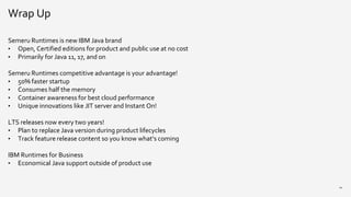Wrap Up
Semeru Runtimes is new IBM Java brand
• Open, Certified editions for product and public use at no cost
• Primarily for Java 11, 17, and on
Semeru Runtimes competitive advantage is your advantage!
• 50% faster startup
• Consumes half the memory
• Container awareness for best cloud performance
• Unique innovations like JIT server and Instant On!
LTS releases now every two years!
• Plan to replace Java version during product lifecycles
• Track feature release content so you know what’s coming
IBM Runtimes for Business
• Economical Java support outside of product use
24
 