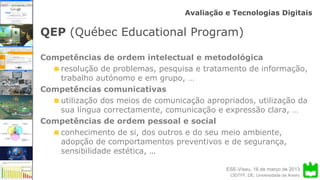 ESE-Viseu, 16 de março de 2013
Avaliação e Tecnologias Digitais
CIDTFF, DE, Universidade de Aveiro
QEP (Québec Educational Program)
Competências de ordem intelectual e metodológica
resolução de problemas, pesquisa e tratamento de informação,
trabalho autónomo e em grupo, …
Competências comunicativas
utilização dos meios de comunicação apropriados, utilização da
sua língua correctamente, comunicação e expressão clara, …
Competências de ordem pessoal e social
conhecimento de si, dos outros e do seu meio ambiente,
adopção de comportamentos preventivos e de segurança,
sensibilidade estética, …
 