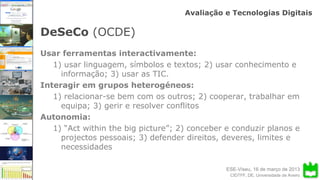 ESE-Viseu, 16 de março de 2013
Avaliação e Tecnologias Digitais
CIDTFF, DE, Universidade de Aveiro
DeSeCo (OCDE)
Usar ferramentas interactivamente:
1) usar linguagem, símbolos e textos; 2) usar conhecimento e
informação; 3) usar as TIC.
Interagir em grupos heterogéneos:
1) relacionar-se bem com os outros; 2) cooperar, trabalhar em
equipa; 3) gerir e resolver conflitos
Autonomia:
1) “Act within the big picture”; 2) conceber e conduzir planos e
projectos pessoais; 3) defender direitos, deveres, limites e
necessidades
 