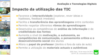 ESE-Viseu, 16 de março de 2013
Avaliação e Tecnologias Digitais
CIDTFF, DE, Universidade de Aveiro
Impacto da utilização das TIC
Favorece a interactividade (explorar, rever ideias e
hipóteses, feedback imediato)
Facilita a transferência das aprendizagens entre contextos
Permite respeitar diferentes ritmos de aprendizagem
Desenvolve as competências de análise da informação e de
credibilidade das fontes
Aumenta o nível de motivação, a autonomia, as
competências de comunicação, o pensamento crítico e o
desenvolvimento social dos alunos
Altera o papel do professor (dentro e fora da sala de aula)
Permite a utilização de materiais actuais e autênticos
 