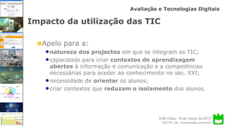 ESE-Viseu, 16 de março de 2013
Avaliação e Tecnologias Digitais
CIDTFF, DE, Universidade de Aveiro
Impacto da utilização das TIC
Apelo para a:
natureza dos projectos em que se integram as TIC;
capacidade para criar contextos de aprendizagem
abertos à informação e comunicação e a competências
necessárias para aceder ao conhecimento no séc. XXI;
necessidade de orientar os alunos;
criar contextos que reduzam o isolamento dos alunos.
 