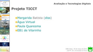 ESE-Viseu, 16 de março de 2013
Avaliação e Tecnologias Digitais
CIDTFF, DE, Universidade de Aveiro
Projeto TICCT
Margarida Batista (diss)
Água Virtual
Paula Quaresma
EB1 de Vilarinho
 